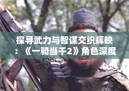 探寻武力与智谋交织辉映：《一骑当千2》角色深度解析与影响力剖析